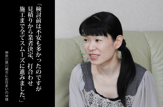検討前は不安も多かったのですが、見積りから業者決定、打合せ、施工まで全てスムーズに進みました。神奈川県川崎市にお住まいのM様