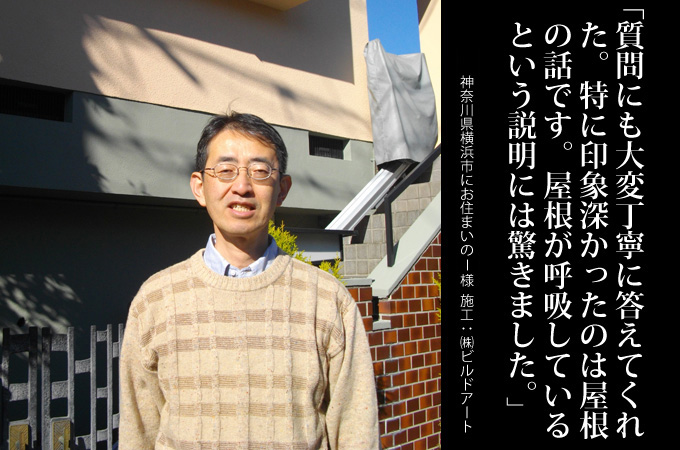 質問にも大変丁寧に答えてくれた。特に印象深かったのは屋根の話です。屋根が呼吸しているという説明には驚きました。神奈川県横浜市にお住まいのＩ様　施工：株式会社ビルドアート