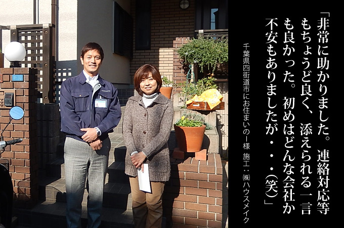 非常に助かりました。連絡対応等もちょうど良く、添えられる一言も良かった。初めはどんな会社か不安もありましたが・・・(笑)。千葉県四街道市にお住まいのI様 施工:株式会社ハウスメイク
