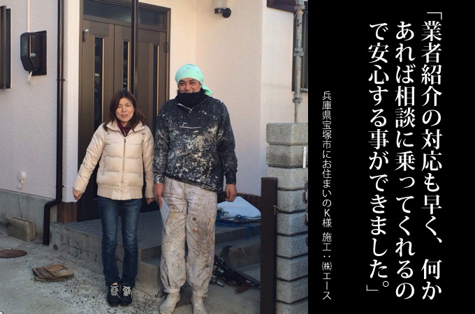 業者の紹介対応も早く何かあれば相談に乗ってくれると思うと安心する事ができました。兵庫県宝塚市にお住まいのK様 施工:株式会社エース