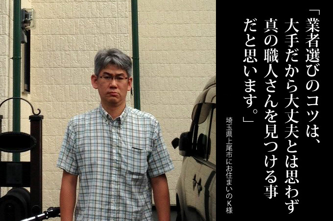 業者選びのコツは、大手だから大丈夫とは思わず真の職人さんを見つける事だと思います。埼玉県上尾市にお住まいのK様