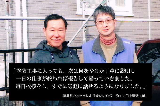 塗装工事に入っても、次は何をやるか丁寧に説明し一日の仕事が終われば報告して帰っていきました。毎日挨拶をし、すぐに気軽に話せるようになりました。福島県いわき市にお住まいのO様 施工:田中建装工業