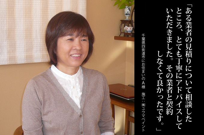 ある業者の見積りについて相談したところ、とても丁寧にアドバイスしていただきました。アドバイス通りその業者と契約しなくて良かったです。千葉県四街道市にお住まいのA様 施工:株式会社ユウマペイント