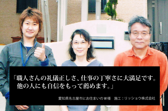 職人さんの礼儀正しさ、仕事の丁寧さに大満足です。他の人にも自信をもって薦めます。愛知県名古屋市にお住まいのＷ様　施工：リッショウ株式会社