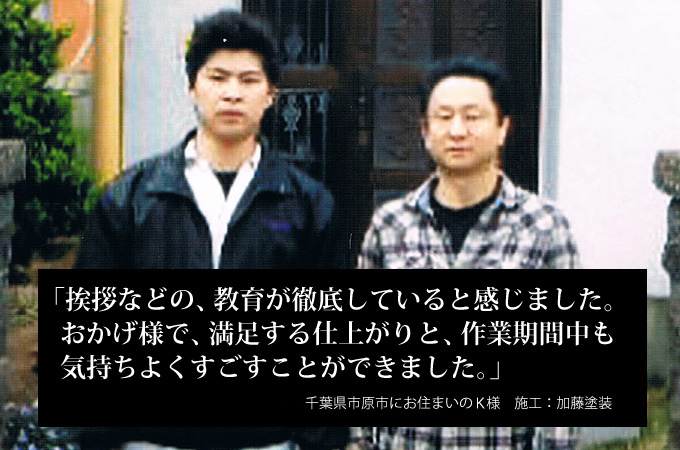 挨拶などの、教育が徹底していると感じました。おかげ様で、満足する仕上がりと、作業期間中も気持ちよくすごすことができました。千葉県市原市にお住まいのK様 施工:加藤塗装