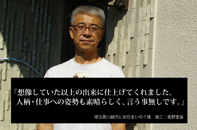 想像していた以上の出来に仕上げてくれました。人柄・仕事への姿勢も素晴らしく、言う事無しです。埼玉県川越市にお住まいのT様 施工:高野塗装