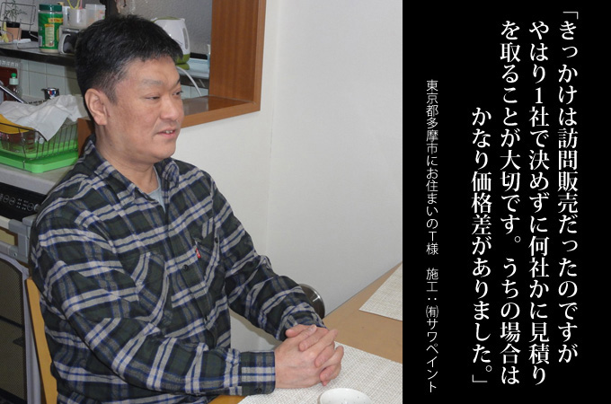 きっかけは訪問販売だったのですが、やはり1社で決めずに何社かに見積りを取ることが大切です。うちの場合はかなり価格差がありました。東京都多摩市にお住まいのT様 施工:有限会社サワペイント