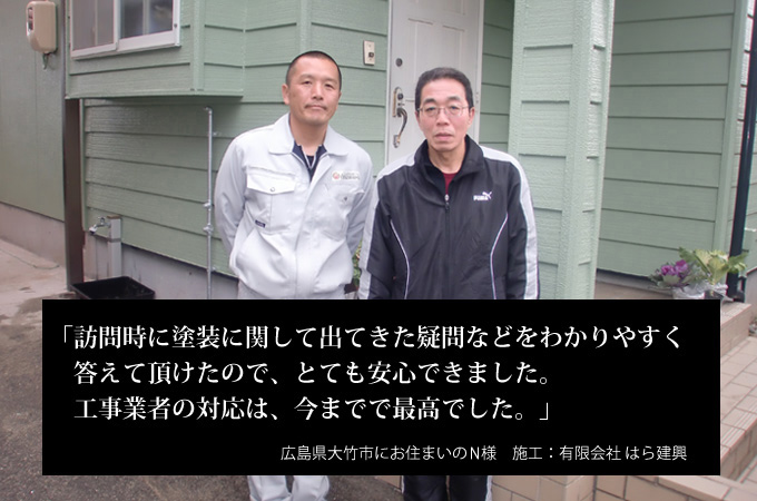 訪問時に塗装に関して出てきた疑問などをわかりやすく答えていただけたので、とても安心できました。工事業者の対応は、今までで最高でした。広島県大竹市にお住まいのＮ様　施工：有限会社 はら建興