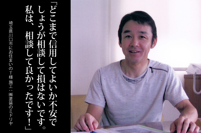 まず、相談することを勧めます。はじめは、どこまで信用してよいのか不安でしょうが、わたしは、相談して良かったと思っています。埼玉県川口市にお住まいのＴ様　施工：株式会社 塗装のミドリヤ