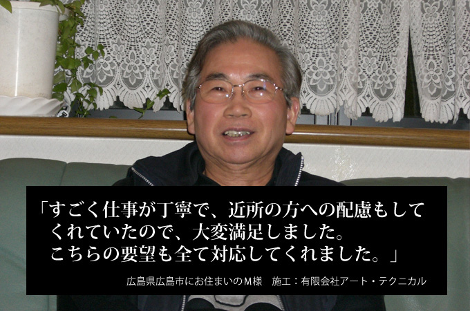 すごく仕事が丁寧で、近所の方への配慮もしてくれていたので、大変満足しました。こちらの要望も全て対応してくれました。広島県広島市にお住まいのＭ様　施工：有限会社アート・テクニカル