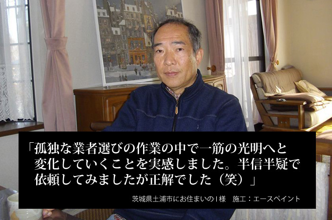 孤独な業者選びの作業の中で一筋の光明へと変化していくことを実感しました。半信半疑で依頼してみましたが正解でした（笑）茨城県土浦市にお住まいのＩ様　施工：エースペイント