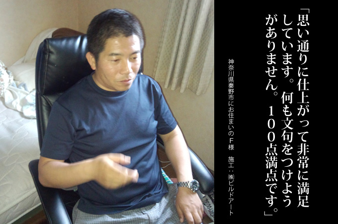 思い通りに仕上がって非常に満足しています。なにも文句をつけようがありません。100点満点です。 神奈川県秦野市にお住まいのF様 施工:株式会社ビルドアート