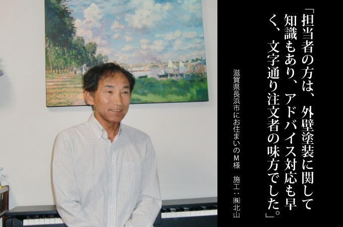 担当者の方は、外壁塗装に関して知識もあり、アドバイス対応も早く、文字通り注文者の味方でした。滋賀県長浜市にお住まいのM様 施工:株式会社 北山