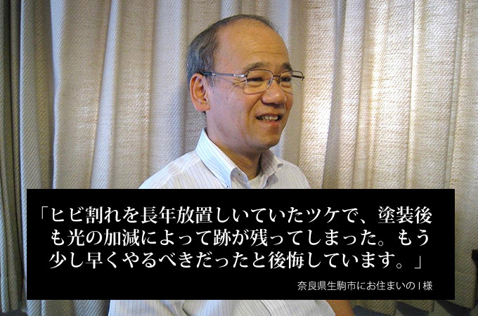 ヒビ割れを長年放置していたツケで、塗装後も光の加減によって後が残ってしまった。もう少し早くやるべきだったと後悔しています。奈良県生駒市にお住まいのI様