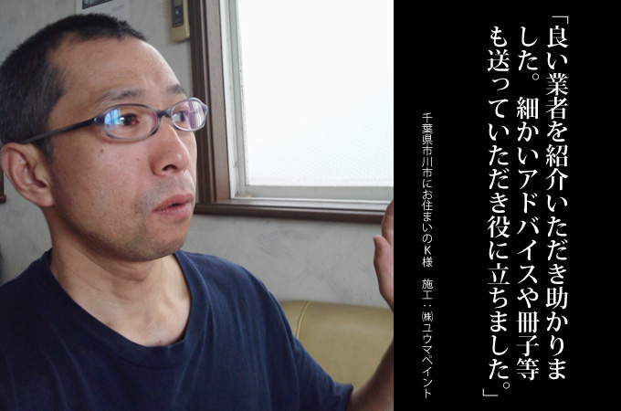 良い業者を紹介いただき助かりました。細かいアドバイスや、冊子等も送っていただき役に立ちました。非常に良い仕組みだと思います。千葉県市川市にお住まいのＫ様　施工：株式会社ユウマペイント