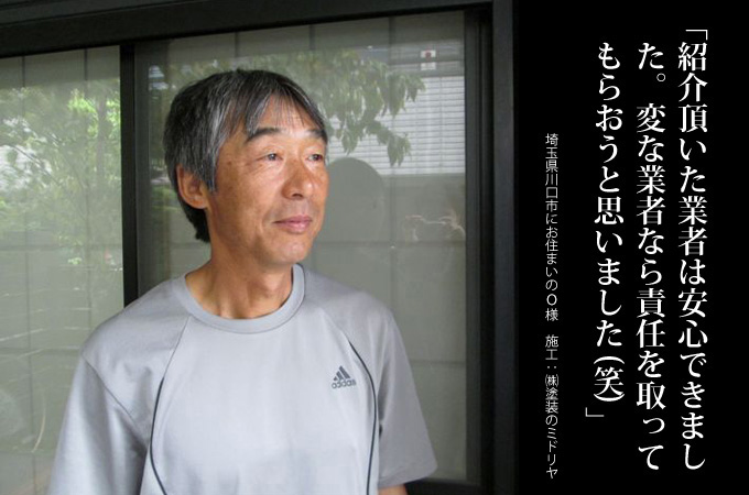紹介いただいた業者は安心できました。変な業者なら責任を取ってもらおうと思いました(笑)。埼玉県川口市にお住まいのO様 施工:株式会社 塗装のミドリヤ