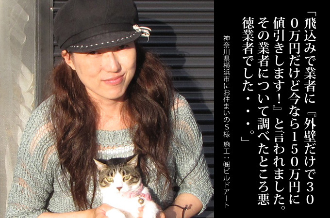 飛び込みで業者に、外壁だけで300万円で「今なら150万円に値引きします!」と言われました(笑)その業者について調べたところ悪徳業者でした・・・。神奈川県横浜市にお住まいのS様 施工:株式会社ビルドアート