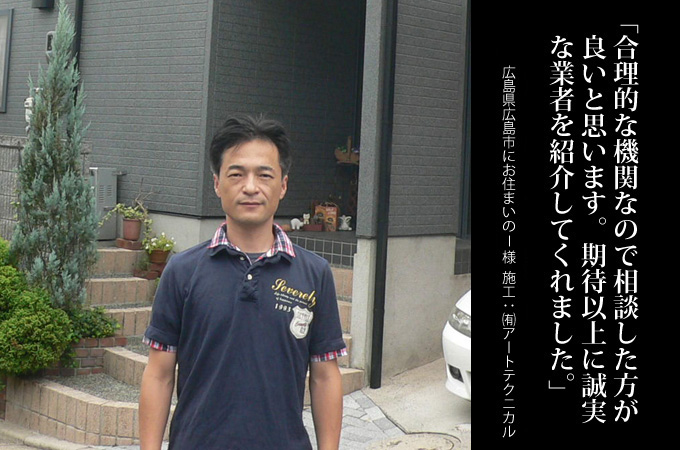 合理的な機関なので相談した方が良いと思います。期待以
上に誠実な業者を紹介してくれました。広島県広島市にお住まいのI様 施工:有限会社アートテクニカル