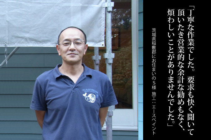 丁寧な作業でした。要求も快く聞いていただいたき営業的な余計な勧めもなく、煩わしいことがありませんでした。茨城県稲敷郡にお住まいのＳ様　施工：エースペイント