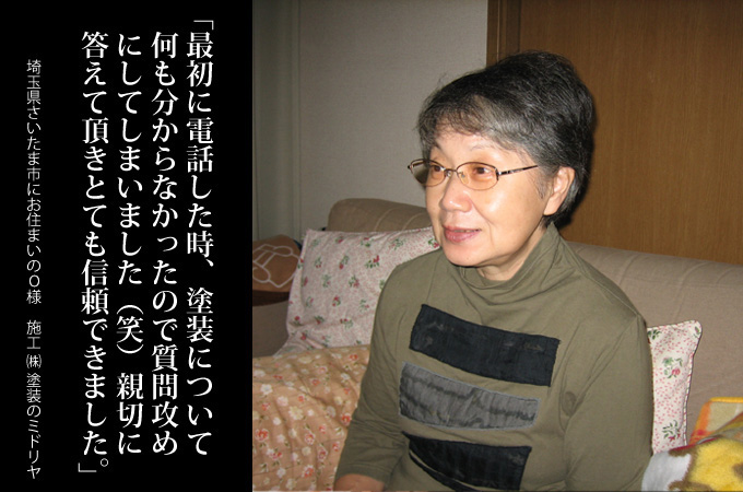 最初に電話した時、外壁塗装について何も分からなかったので質問攻めにしてしまいましたが(笑）、親切に答えていただきとても信頼できました。埼玉県さいたま市にお住まいのＯ様　施工：株式会社 塗装のミドリヤ