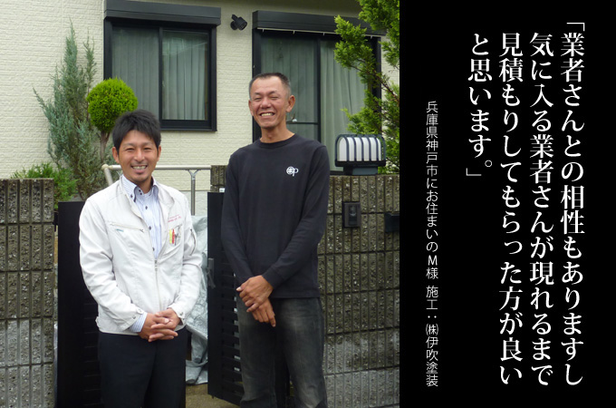 業者さんとの相性もありますし、気に入る業者さんが現れるまで見積もりしてもらった方がいいと思います。兵庫県神戸市にお住まいのM様 施工:株式会社 伊吹塗装